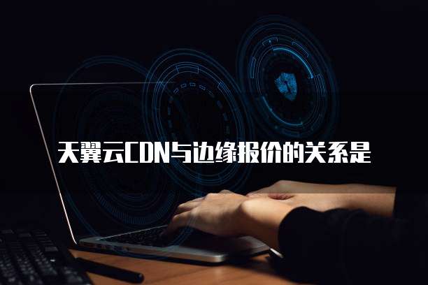 天翼云CDN与边缘报价的关系是