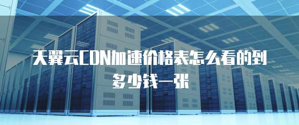 天翼云CDN加速价格表怎么看的到多少钱一张