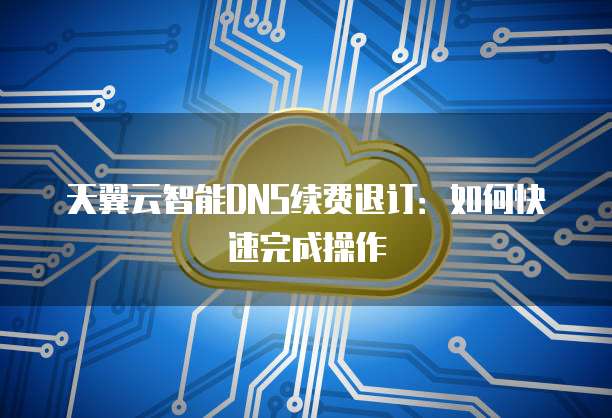 天翼云智能DNS续费退订:如何快速完成操作