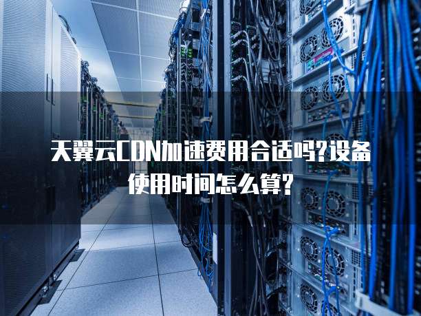 天翼云CDN加速费用合适吗?设备使用时间怎么算?