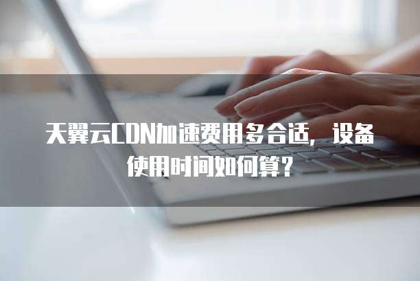 天翼云CDN加速费用多合适,设备使用时间如何算?