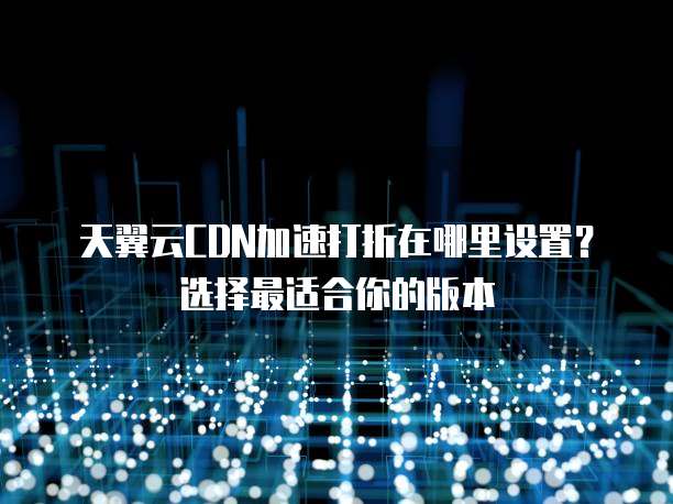 天翼云CDN加速打折在哪里设置?选择最适合你的版本