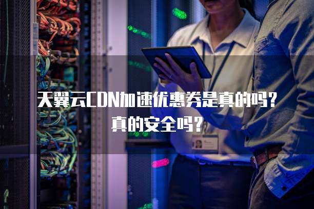 天翼云CDN加速优惠券是真的吗?真的安全吗?