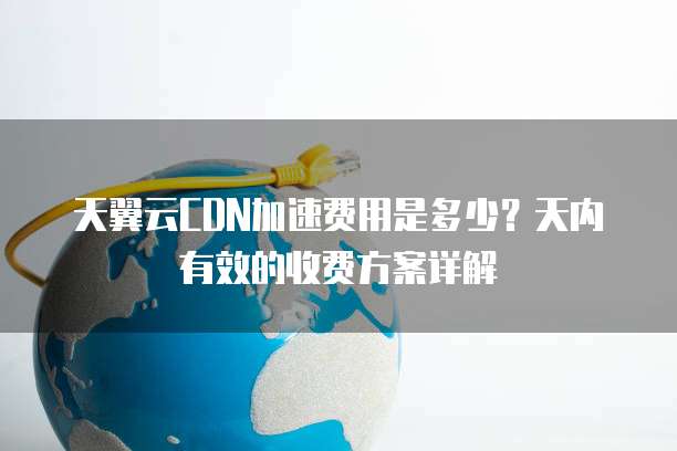 天翼云CDN加速费用是多少?天内有效的收费方案详解