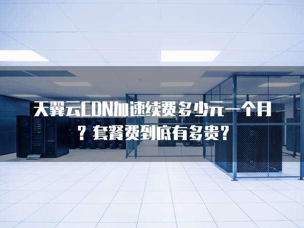 天翼云CDN加速续费多少元一个月?套餐费到底有多贵?