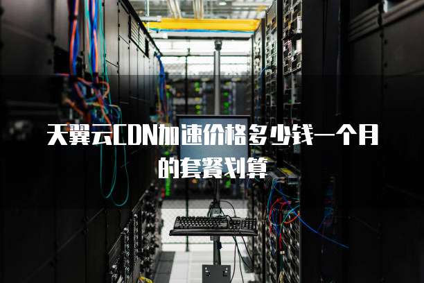 天翼云CDN加速价格多少钱一个月的套餐划算
