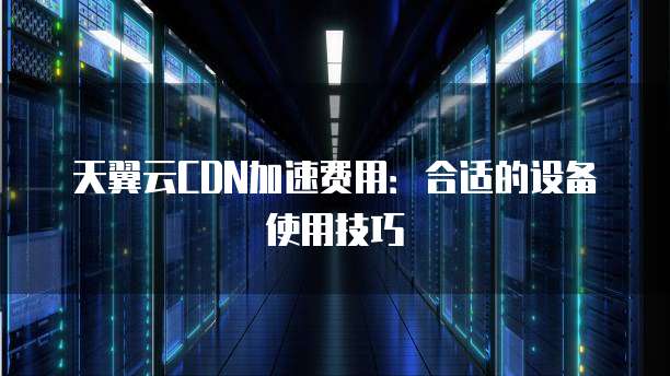 天翼云CDN加速费用:合适的设备使用技巧