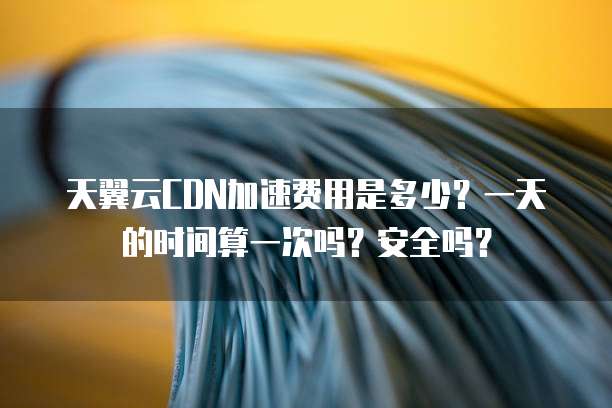 天翼云CDN加速费用是多少?一天的时间算一次吗?安全吗?