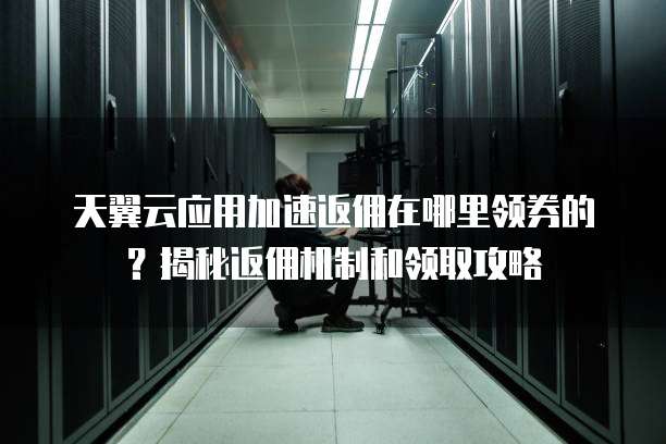 天翼云应用加速返佣在哪里领券的?揭秘返佣机制和领取攻略