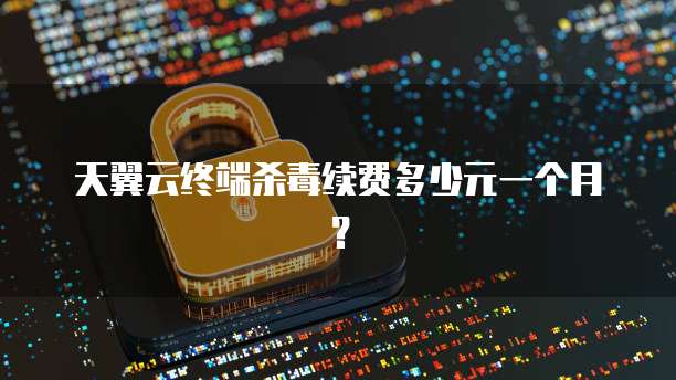 天翼云终端杀毒续费多少元一个月?
