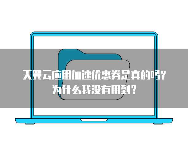 天翼云应用加速优惠券是真的吗?为什么我没有用到?