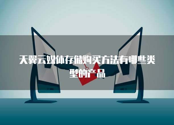 天翼云媒体存储购买方法有哪些类型的产品