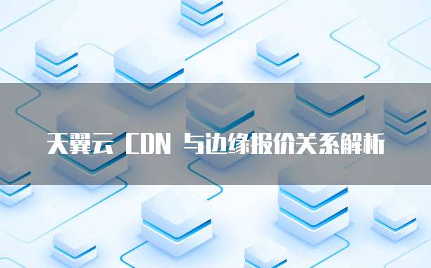 天翼云 CDN 与边缘报价关系解析