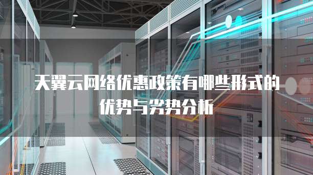 天翼云网络优惠政策有哪些形式的优势与劣势分析