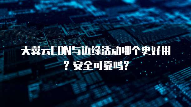 天翼云CDN与边缘活动哪个更好用?安全可靠吗?