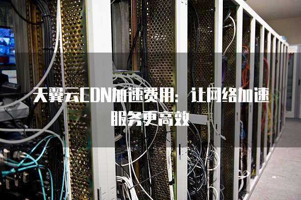 天翼云CDN加速费用:让网络加速服务更高效