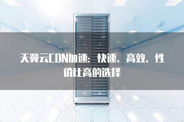 天翼云CDN加速:快速、高效、性价比高的选择