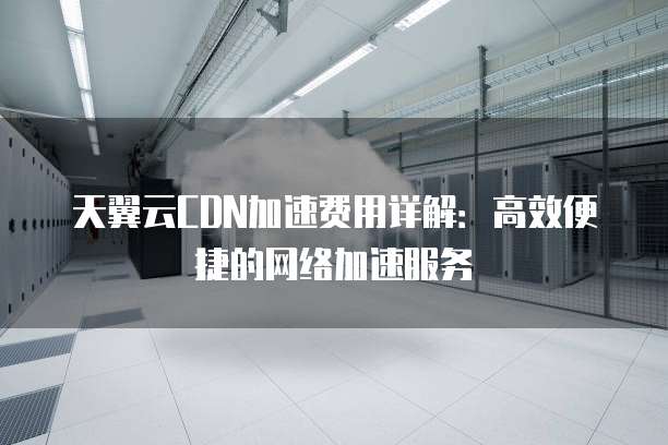 天翼云CDN加速费用详解:高效便捷的网络加速服务
