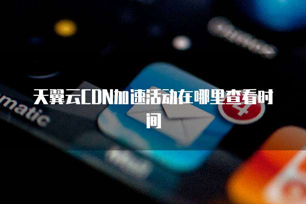 天翼云CDN加速活动在哪里查看时间