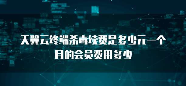 天翼云终端杀毒续费是多少元一个月的会员费用多少