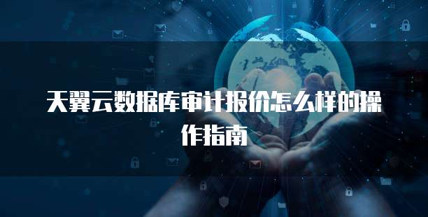 天翼云数据库审计报价怎么样的操作指南