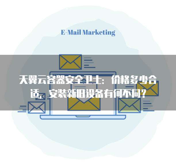 天翼云容器安全卫士:价格多少合适,安装新旧设备有何不同?