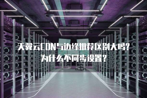 天翼云CDN与边缘推荐区别大吗?为什么不同步设置?