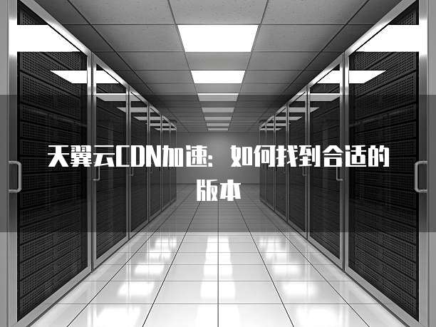 天翼云CDN加速：如何找到合适的版本