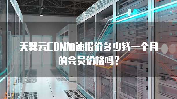 天翼云CDN加速报价多少钱一个月的会员价格吗?