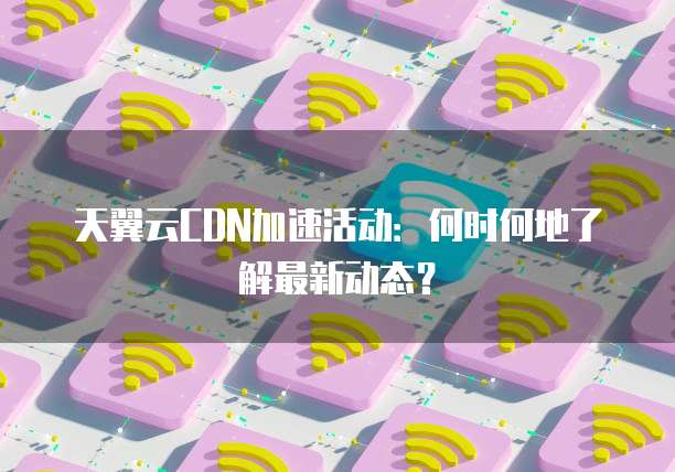 天翼云CDN加速活动：何时何地了解最新动态？