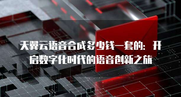 天翼云语音合成多少钱一套的:开启数字化时代的语音创新之旅