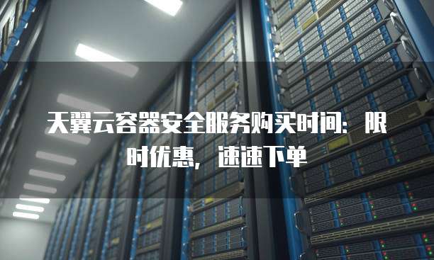 天翼云容器安全服务购买时间：限时优惠，速速下单
