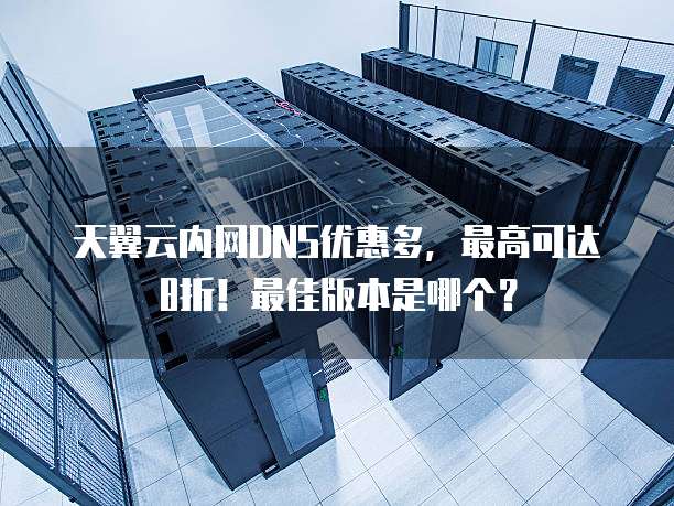 天翼云内网DNS优惠多,最高可达8折!最佳版本是哪个?