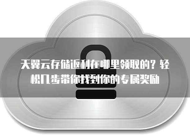 天翼云存储返利在哪里领取的？轻松几步带你找到你的专属奖励