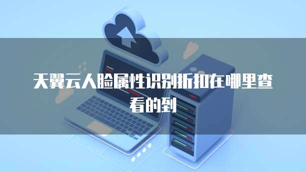 天翼云人脸属性识别折扣在哪里查看的到