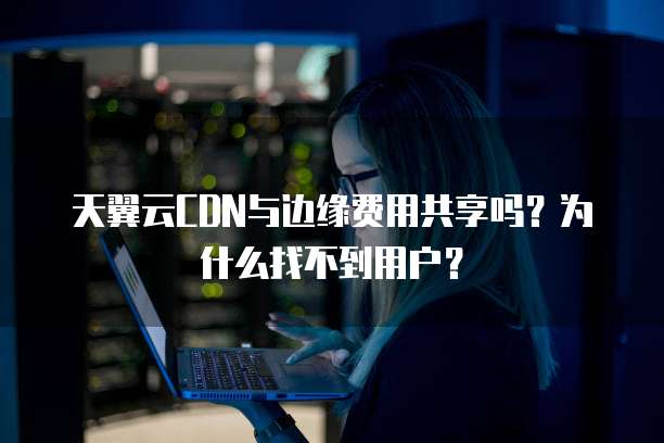 天翼云CDN与边缘费用共享吗?为什么找不到用户?