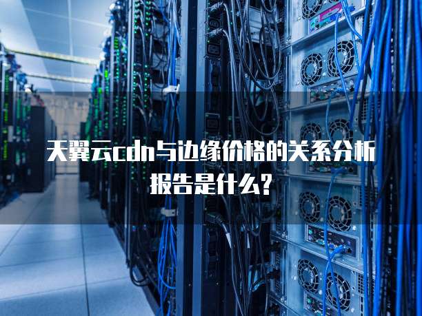天翼云cdn与边缘价格的关系分析报告是什么?