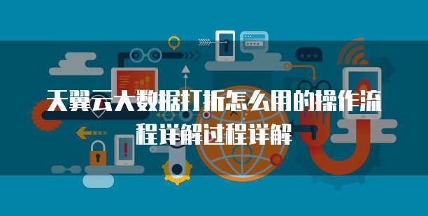 天翼云大数据打折怎么用的操作流程详解过程详解