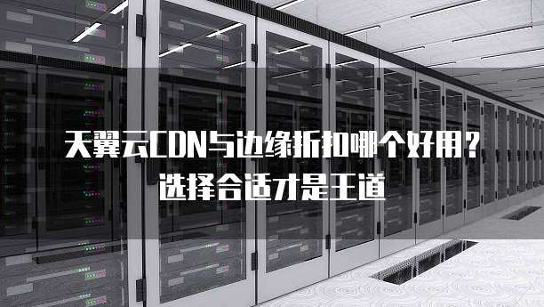天翼云CDN与边缘折扣哪个好用?选择合适才是王道