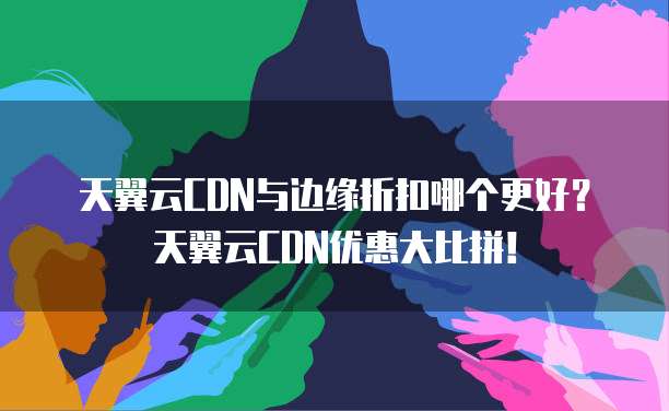 天翼云CDN与边缘折扣哪个更好?天翼云CDN优惠大比拼!