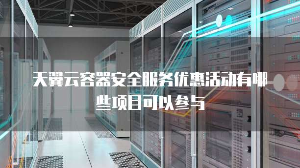 天翼云容器安全服务优惠活动有哪些项目可以参与