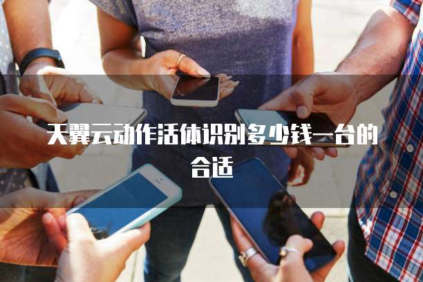 天翼云动作活体识别多少钱一台的合适