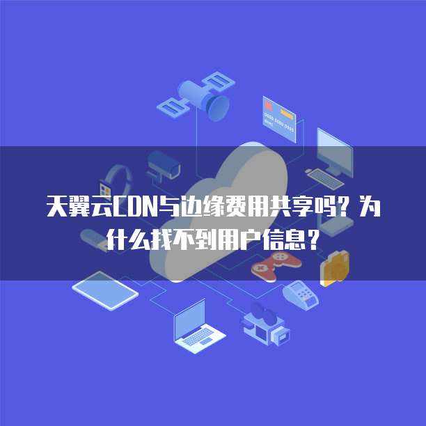 天翼云CDN与边缘费用共享吗?为什么找不到用户信息?