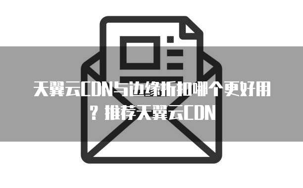 天翼云CDN与边缘折扣哪个更好用?推荐天翼云CDN