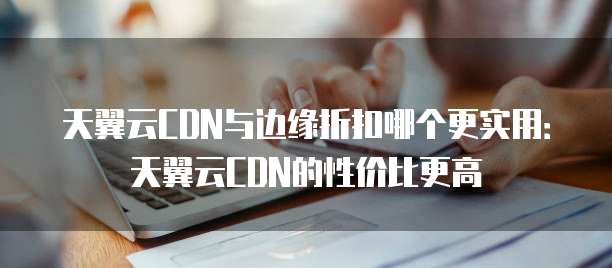天翼云CDN与边缘折扣哪个更实用:天翼云CDN的性价比更高