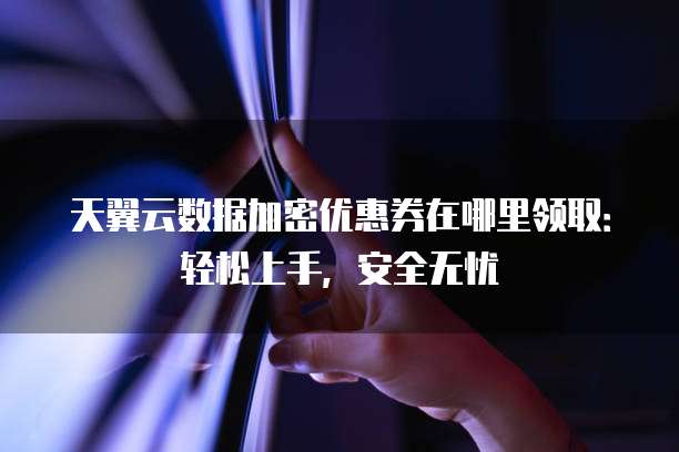 天翼云数据加密优惠券在哪里领取：轻松上手，安全无忧