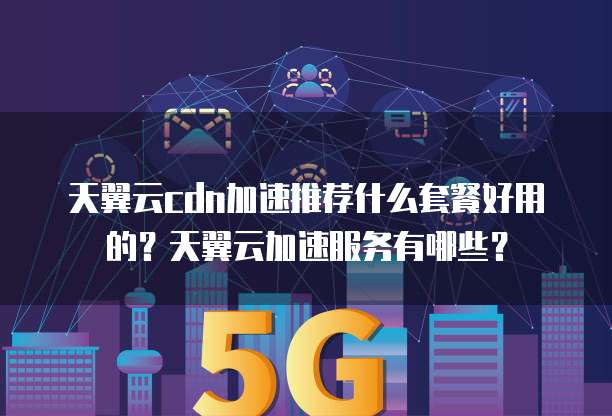 天翼云cdn加速推荐什么套餐好用的?天翼云加速服务有哪些?