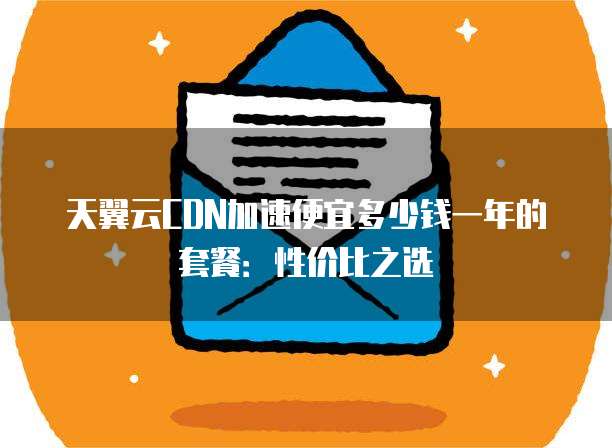 天翼云CDN加速便宜多少钱一年的套餐:性价比之选
