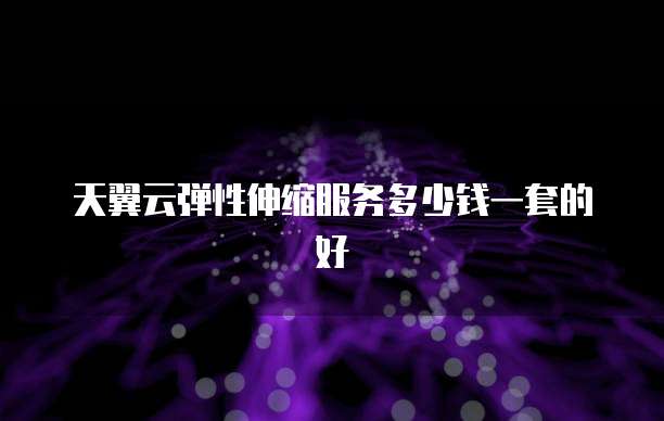 天翼云弹性伸缩服务多少钱一套的好