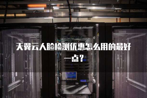 天翼云人脸检测优惠怎么用的最好一点?